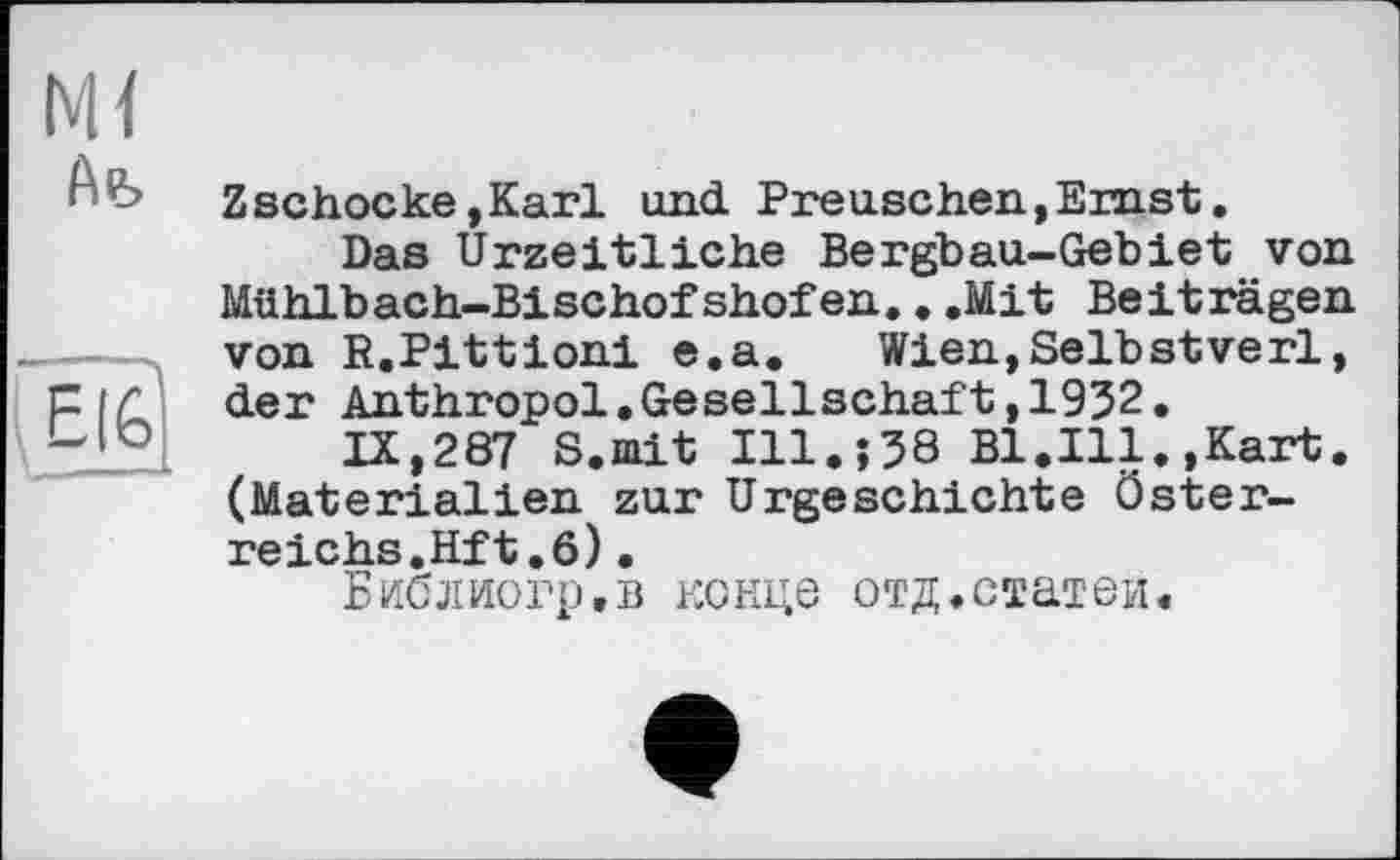 ﻿м<
Afe
EI6
Zschocke»Karl und Preuschen,Ernst.
Das Urzeitliche Bergbau-Gebiet von Mühlbach-Bischofshofen...Mit Beiträgen von R.Pittioni e.a. Wien,Selbstverl, der Anthropol.Gesellschäft,1932.
IX,287 S.iait І11.Ї38 Bl.Ill. »Kart. (Materialien zur Urgeschichte Österreichs.Hf t. 6) •
Библиогр.в конце отд.статей.